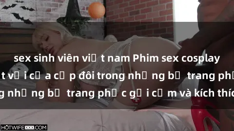 sex sinh viên việt nam Phim sex cosplay: Trải nghiệm tuyệt vời của cặp đôi trong những bộ trang phục gợi cảm và kích thích