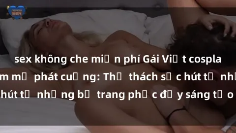 sex không che miễn phí Gái Việt cosplay sexy khiến fan hâm mộ phát cuồng: Thử thách sức hút từ những bộ trang phục đầy sáng tạo và quyến rũ!