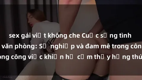 sex gái việt không che Cuộc sống tình dục của nhân viên văn phòng: Sự nghiệp và đam mê trong công việc khiến họ cảm thấy hứng thú với tình dục?