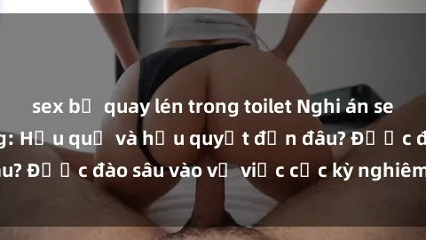 sex bị quay lén trong toilet Nghi án sex nhân viên nhà hàng: Hậu quả và hậu quyết đến đâu? Được đào sâu vào vụ việc cực kỳ nghiêm trọng này.