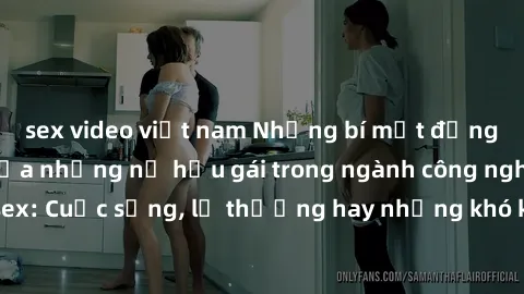 sex video việt nam Những bí mật đằng sau cuộc sống của những nữ hầu gái trong ngành công nghiệp sex: Cuộc sống, lẽ thường hay những khó khăn mà họ phải đối mặt.