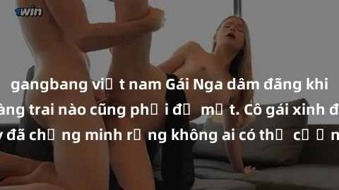 gangbang việt nam Gái Nga dâm đãng khiến tim bất cứ chàng trai nào cũng phải đỏ mặt. Cô gái xinh đẹp này đã chứng minh rằng không ai có thể cưỡng lại khi cô làm tình đắm say.