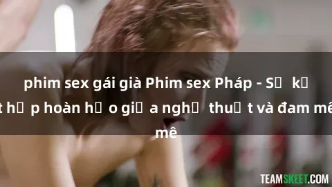 phim sex gái già Phim sex Pháp - Sự kết hợp hoàn hảo giữa nghệ thuật và đam mê