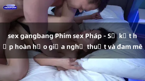 sex gangbang Phim sex Pháp - Sự kết hợp hoàn hảo giữa nghệ thuật và đam mê