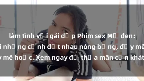 làm tình với gái đẹp Phim sex Mỹ đen: phút mãnh liệt với những cảnh địt nhau nóng bỏng, đầy mê hoặc. Xem ngay để thỏa mãn cơn khát tình dục của bạn!