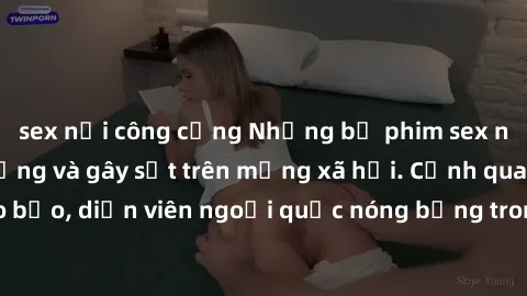 sex nơi công cộng Những bộ phim sex ngoại quốc nổi tiếng và gây sốt trên mạng xã hội. Cảnh quay táo bạo, diễn viên ngoại quốc nóng bỏng trong các tác phẩm đỉnh cao.