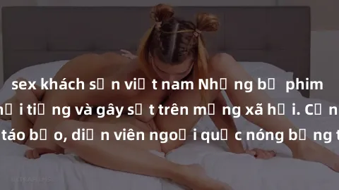 sex khách sạn việt nam Những bộ phim sex ngoại quốc nổi tiếng và gây sốt trên mạng xã hội. Cảnh quay táo bạo, diễn viên ngoại quốc nóng bỏng trong các tác phẩm đỉnh cao.