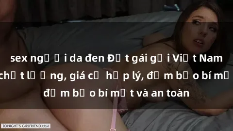 sex người da đen Đặt gái gọi Việt Nam: Dịch vụ chất lượng, giá cả hợp lý, đảm bảo bí mật và an toàn