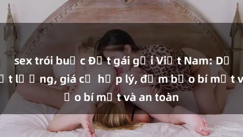 sex trói buộc Đặt gái gọi Việt Nam: Dịch vụ chất lượng, giá cả hợp lý, đảm bảo bí mật và an toàn