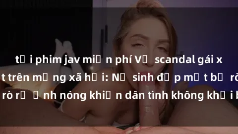 tải phim jav miễn phí Vụ scandal gái xinh lộ hàng gây sốt trên mạng xã hội: Nữ sinh đẹp mắt bị rò rỉ ảnh nóng khiến dân tình không khỏi bất ngờ và phẫn nộ!