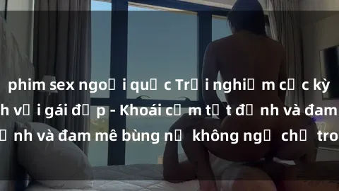 phim sex ngoại quốc Trải nghiệm cực kỳ thú vị khi làm tình với gái đẹp - Khoái cảm tột đỉnh và đam mê bùng nổ không ngờ chỉ trong một đêm!