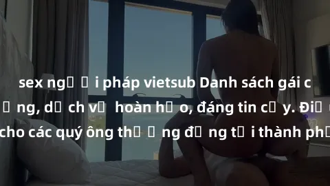 sex người pháp vietsub Danh sách gái call girl vip chất lượng, dịch vụ hoàn hảo, đáng tin cậy. Điều hấp dẫn cho các quý ông thượng đẳng tại thành phố. Hãy nhấc máy và đặt lịch ngay!