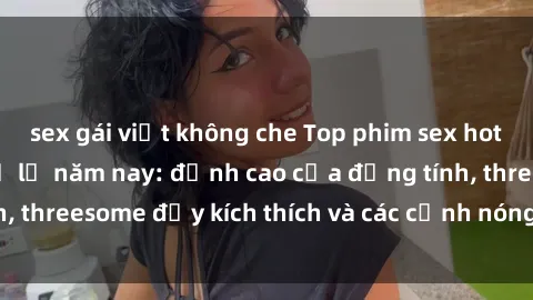 sex gái việt không che Top phim sex hot nhất không thể bỏ lỡ năm nay: đỉnh cao của đồng tính, threesome đầy kích thích và các cảnh nóng đang gây sốt!