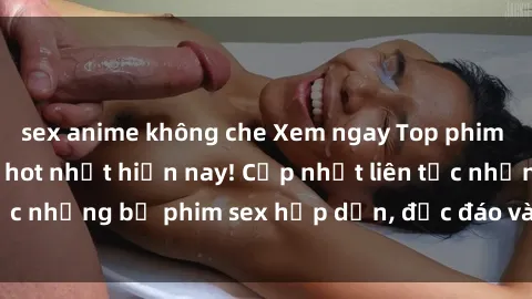 sex anime không che Xem ngay Top phim sex mới nhất đang hot nhất hiện nay! Cập nhật liên tục những bộ phim sex hấp dẫn, độc đáo và đầy kích thích.