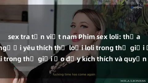 sex tra tấn việt nam Phim sex loli: thỏa mãn đam mê của người yêu thích thể loại loli trong thế giới ảo đầy kích thích và quyến rũ.