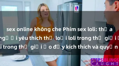 sex online không che Phim sex loli: thỏa mãn đam mê của người yêu thích thể loại loli trong thế giới ảo đầy kích thích và quyến rũ.