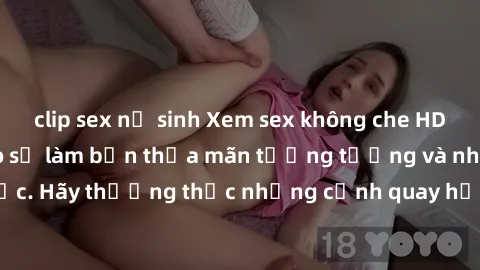 clip sex nữ sinh Xem sex không che HD miễn phí đảm bảo sẽ làm bạn thỏa mãn tưởng tượng và nhu cầu tình dục. Hãy thưởng thức những cảnh quay hấp dẫn và mãnh liệt ngay bây giờ!