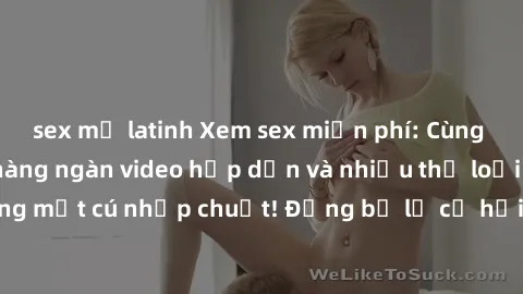 sex mỹ latinh Xem sex miễn phí: Cùng trải nghiệm với hàng ngàn video hấp dẫn và nhiều thể loại đa dạng chỉ trong một cú nhấp chuột! Đừng bỏ lỡ cơ hội thưởng thức tuyệt vời này ngay hôm nay!