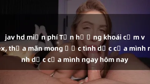 jav hd miễn phí Tận hưởng khoái cảm với gái xinh sex, thỏa mãn mong ước tình dục của mình ngay hôm nay
