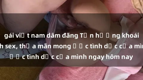gái việt nam dâm đãng Tận hưởng khoái cảm với gái xinh sex, thỏa mãn mong ước tình dục của mình ngay hôm nay