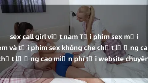 sex call girl việt nam Tải phim sex mới nhất hot nhất - Xem và tải phim sex không che chất lượng cao miễn phí tại website chuyên nghiệp.