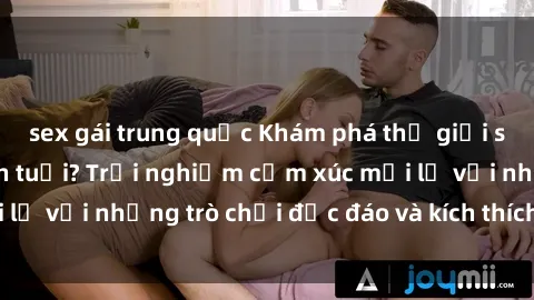 sex gái trung quốc Khám phá thế giới sex trực tuyến: Hơn tuổi? Trải nghiệm cảm xúc mới lạ với những trò chơi độc đáo và kích thích người lớn