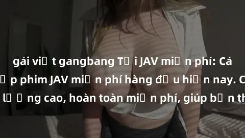 gái việt gangbang Tải JAV miễn phí: Các trang web cung cấp phim JAV miễn phí hàng đầu hiện nay. Các tác phẩm chất lượng cao, hoàn toàn miễn phí, giúp bạn thỏa mãn niềm đam mê mà không tốn kém.