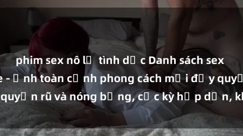 phim sex nô lệ tình dục Danh sách sex Việt Nam không che - Ảnh toàn cảnh phong cách mới đầy quyến rũ và nóng bỏng, cực kỳ hấp dẫn, không thể bỏ qua!