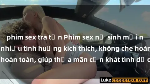 phim sex tra tấn Phim sex nữ sinh mới nhất: Trải nghiệm nhiều tình huống kích thích, không che hoàn toàn, giúp thỏa mãn cơn khát tình dục của các bạn trẻ