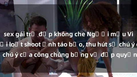 sex gái trẻ đẹp không che Người mẫu Việt Nam gây sốt với loạt shoot ảnh táo bạo, thu hút sự chú ý của công chúng bằng vẻ đẹp quyến rũ và gợi cảm.