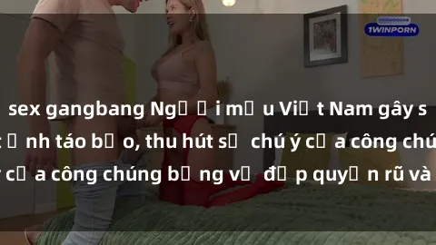 sex gangbang Người mẫu Việt Nam gây sốt với loạt shoot ảnh táo bạo, thu hút sự chú ý của công chúng bằng vẻ đẹp quyến rũ và gợi cảm.