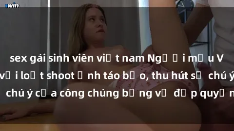 sex gái sinh viên việt nam Người mẫu Việt Nam gây sốt với loạt shoot ảnh táo bạo, thu hút sự chú ý của công chúng bằng vẻ đẹp quyến rũ và gợi cảm.