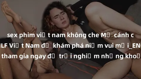 sex phim việt nam không che Mở cánh cửa thế giới sex MILF Việt Nam để khám phá niềm vui mới_ENCODE_. Hãy tham gia ngay để trải nghiệm những khoảnh khắc đầy kích thích và đam mê.
