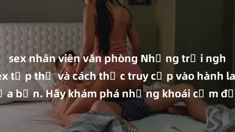 sex nhân viên văn phòng Những trải nghiệm mới lạ với sex tập thể và cách thức truy cập vào hành lang đam mê của bạn. Hãy khám phá những khoái cảm đầy kích thích với tập thể hấp dẫn!