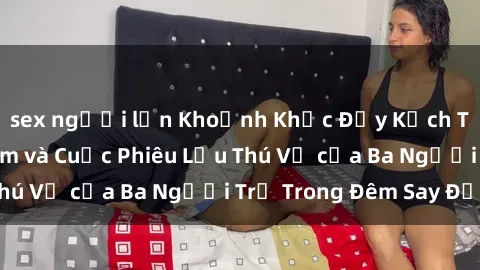sex người lớn Khoảnh Khắc Đầy Kịch Tính: Sex  Việt Nam và Cuộc Phiêu Lưu Thú Vị của Ba Người Trẻ Trong Đêm Say Đắm