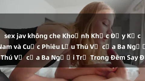 sex jav không che Khoảnh Khắc Đầy Kịch Tính: Sex  Việt Nam và Cuộc Phiêu Lưu Thú Vị của Ba Người Trẻ Trong Đêm Say Đắm