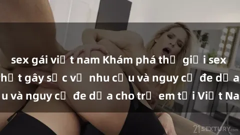 sex gái việt nam Khám phá thế giới sex loli Việt Nam: Sự thật gây sốc về nhu cầu và nguy cơ đe dọa cho trẻ em tại Việt Nam