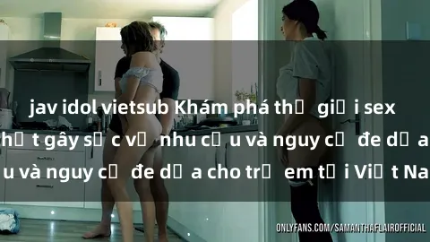 jav idol vietsub Khám phá thế giới sex loli Việt Nam: Sự thật gây sốc về nhu cầu và nguy cơ đe dọa cho trẻ em tại Việt Nam