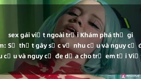sex gái việt ngoài trời Khám phá thế giới sex loli Việt Nam: Sự thật gây sốc về nhu cầu và nguy cơ đe dọa cho trẻ em tại Việt Nam