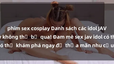 phim sex cosplay Danh sách các idol JAV hot nhất hiện nay không thể bỏ qua! Đam mê sex jav idol có thể khám phá ngay để thỏa mãn nhu cầu giải trí của mình!